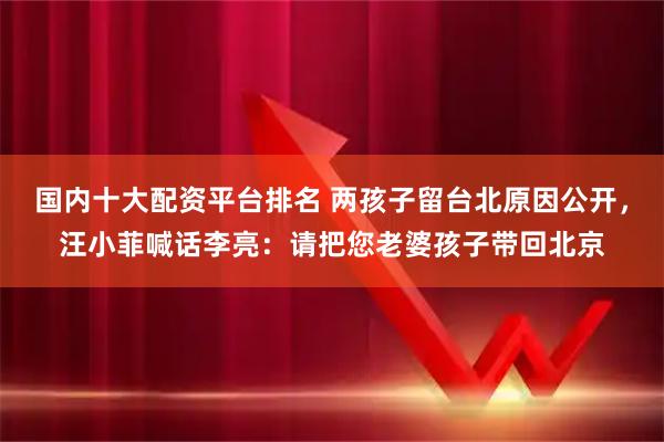 国内十大配资平台排名 两孩子留台北原因公开，汪小菲喊话李亮：请把您老婆孩子带回北京