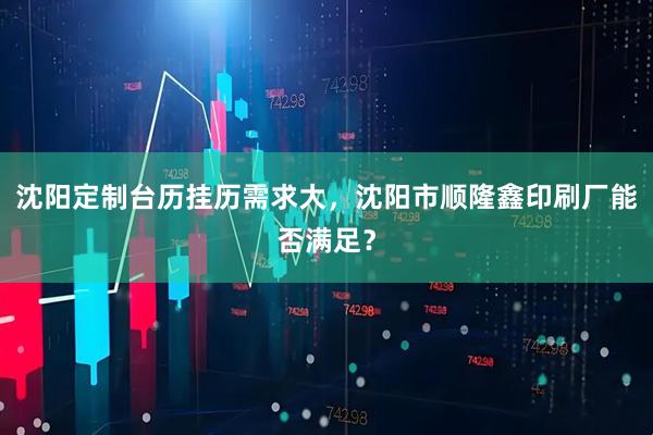 沈阳定制台历挂历需求大，沈阳市顺隆鑫印刷厂能否满足？
