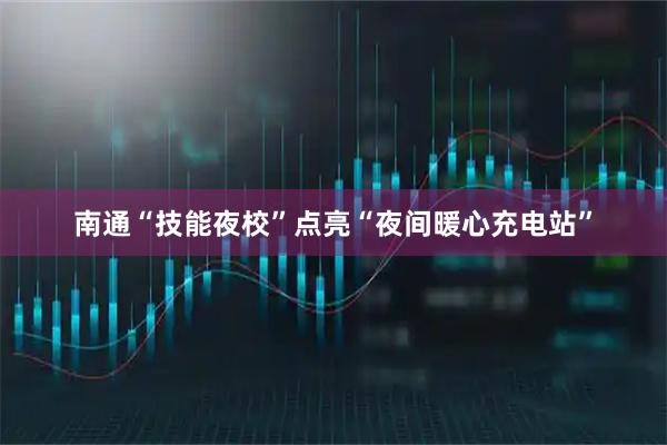 南通“技能夜校”点亮“夜间暖心充电站”