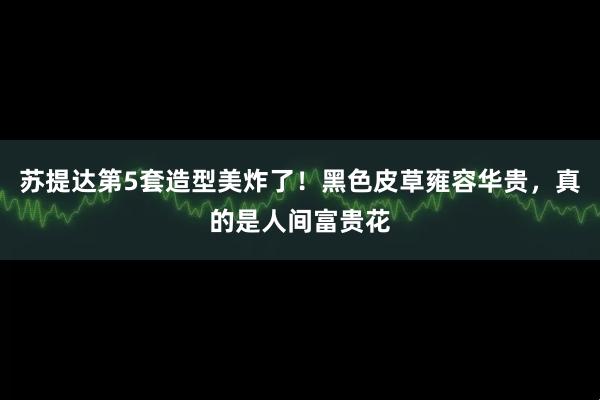 苏提达第5套造型美炸了！黑色皮草雍容华贵，真的是人间富贵花