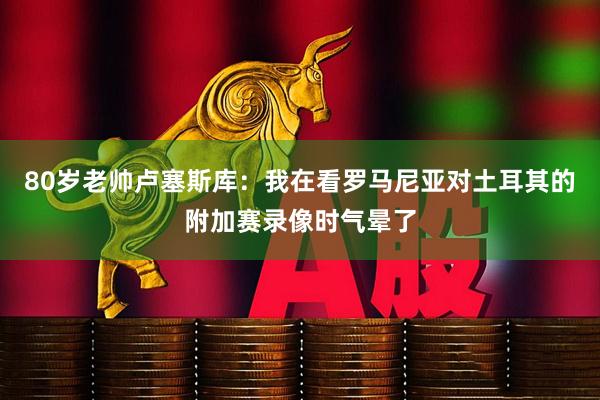 80岁老帅卢塞斯库：我在看罗马尼亚对土耳其的附加赛录像时气晕了