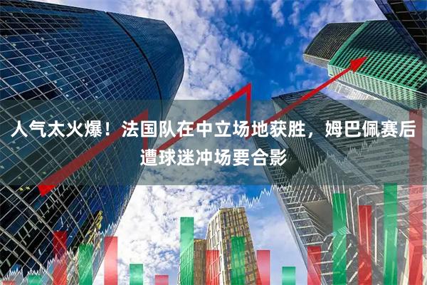 人气太火爆！法国队在中立场地获胜，姆巴佩赛后遭球迷冲场要合影