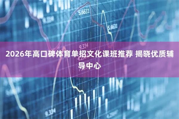 2026年高口碑体育单招文化课班推荐 揭晓优质辅导中心