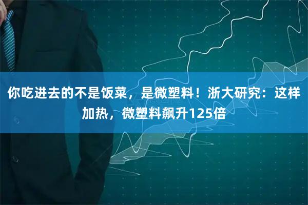 你吃进去的不是饭菜，是微塑料！浙大研究：这样加热，微塑料飙升125倍