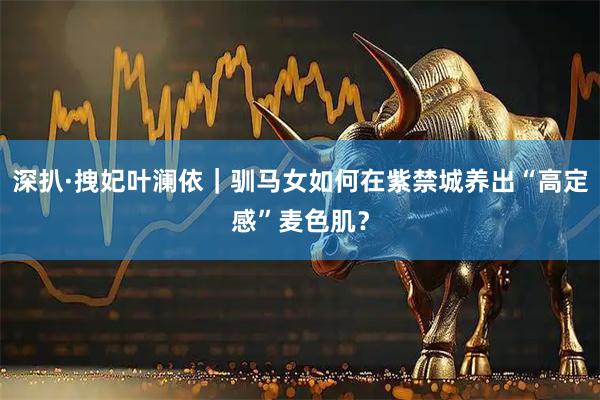 深扒·拽妃叶澜依｜驯马女如何在紫禁城养出“高定感”麦色肌？