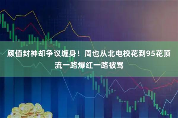 颜值封神却争议缠身！周也从北电校花到95花顶流一路爆红一路被骂