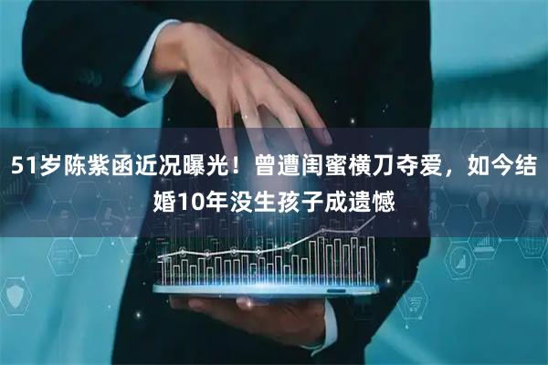 51岁陈紫函近况曝光！曾遭闺蜜横刀夺爱，如今结婚10年没生孩子成遗憾