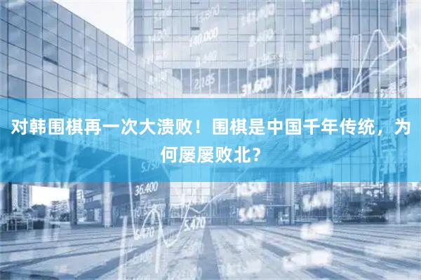 对韩围棋再一次大溃败！围棋是中国千年传统，为何屡屡败北？