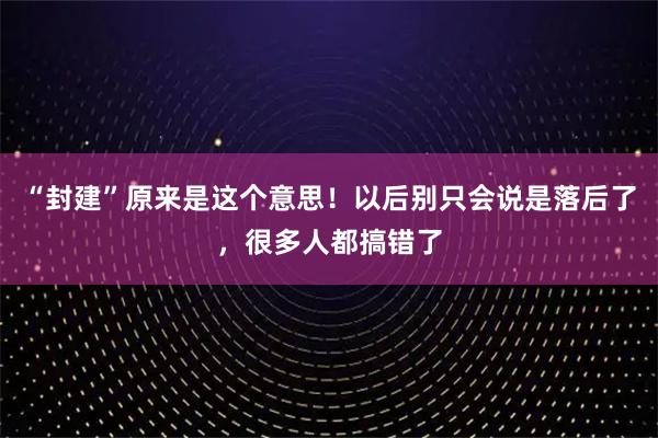 “封建”原来是这个意思！以后别只会说是落后了，很多人都搞错了
