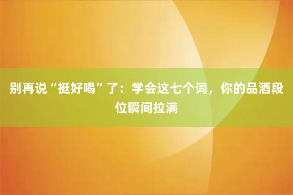 别再说“挺好喝”了：学会这七个词，你的品酒段位瞬间拉满