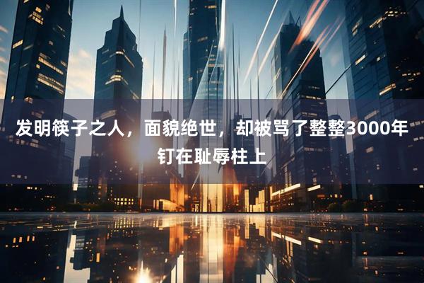 发明筷子之人，面貌绝世，却被骂了整整3000年钉在耻辱柱上