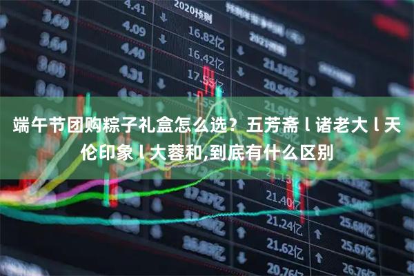 端午节团购粽子礼盒怎么选？五芳斋 l 诸老大 l 天伦印象 l 大蓉和,到底有什么区别