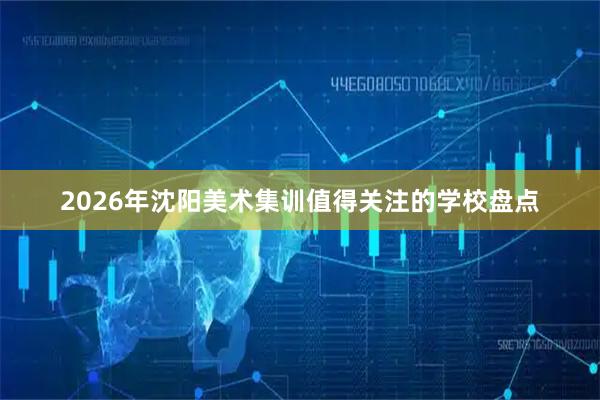2026年沈阳美术集训值得关注的学校盘点