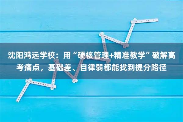 沈阳鸿远学校：用“硬核管理+精准教学”破解高考痛点，基础差、自律弱都能找到提分路径