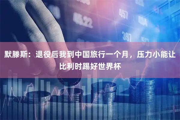 默滕斯：退役后我到中国旅行一个月，压力小能让比利时踢好世界杯