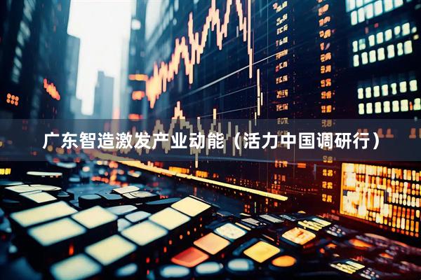 广东智造激发产业动能（活力中国调研行）