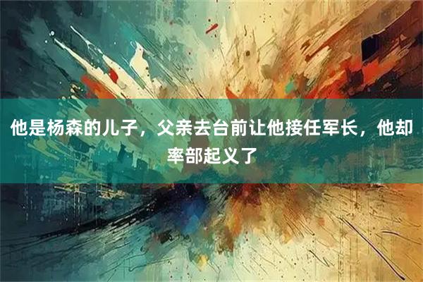 他是杨森的儿子，父亲去台前让他接任军长，他却率部起义了