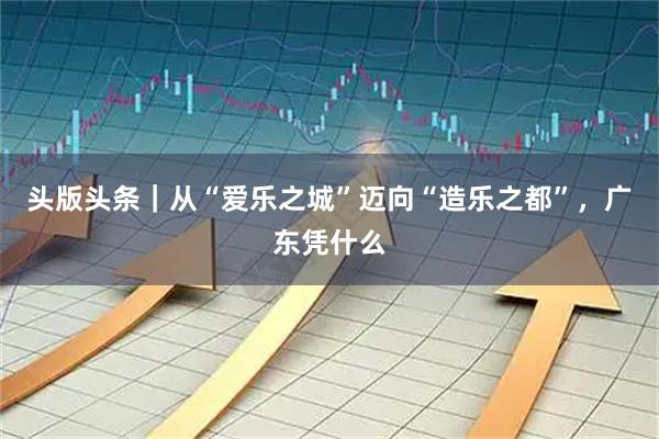 头版头条｜从“爱乐之城”迈向“造乐之都”，广东凭什么